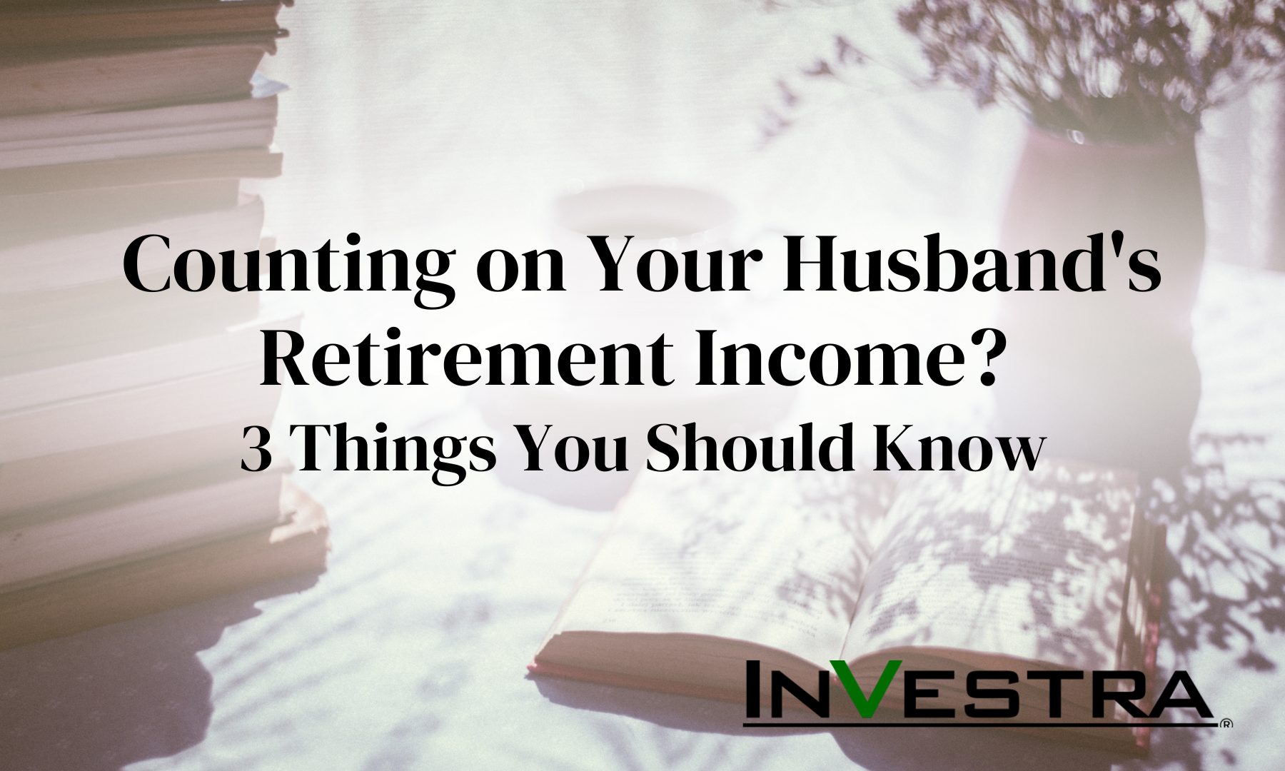 Counting on Your Husband’s Retirement Income? Three Things Women Should Know